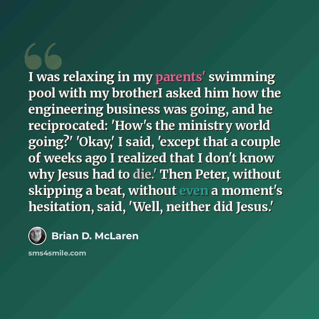 “I was relaxing in my parents' swimming pool with my brotherI asked him how the engineering business was going, and he reciprocated: 'How's the ministry world going?' 'Okay,' I said, 'except that a couple of weeks ago I realized that I don't know why Jesus had to die.' Then Peter, without skipping…” quote by Brian D. McLaren