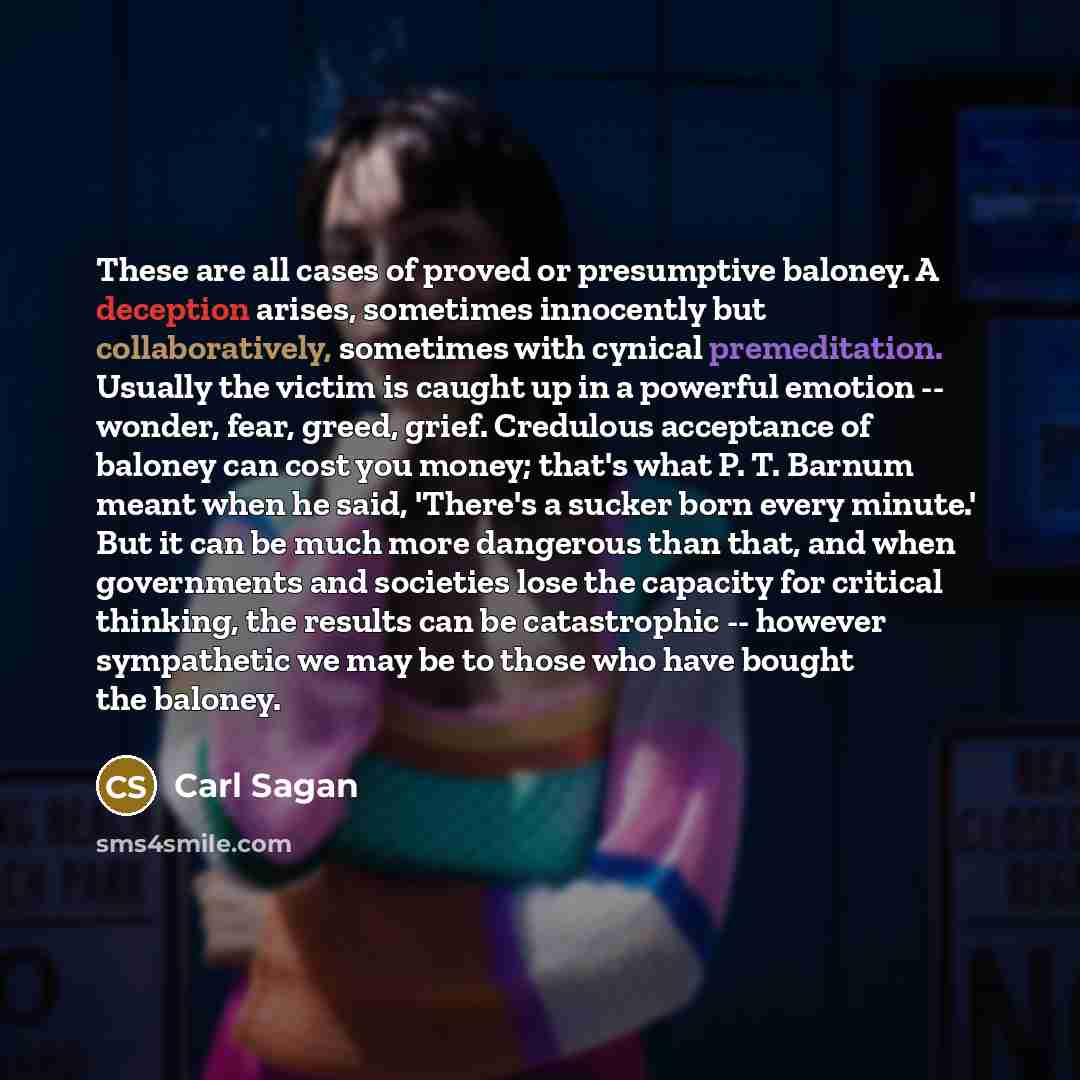 “These are all cases of proved or presumptive baloney. A deception arises, sometimes innocently but collaboratively, sometimes with cynical premeditation. Usually the victim is caught up in a powerful emotion -- wonder, fear, greed, grief. Credulous acceptance of baloney can cost you money; that's…” quote by Carl Sagan