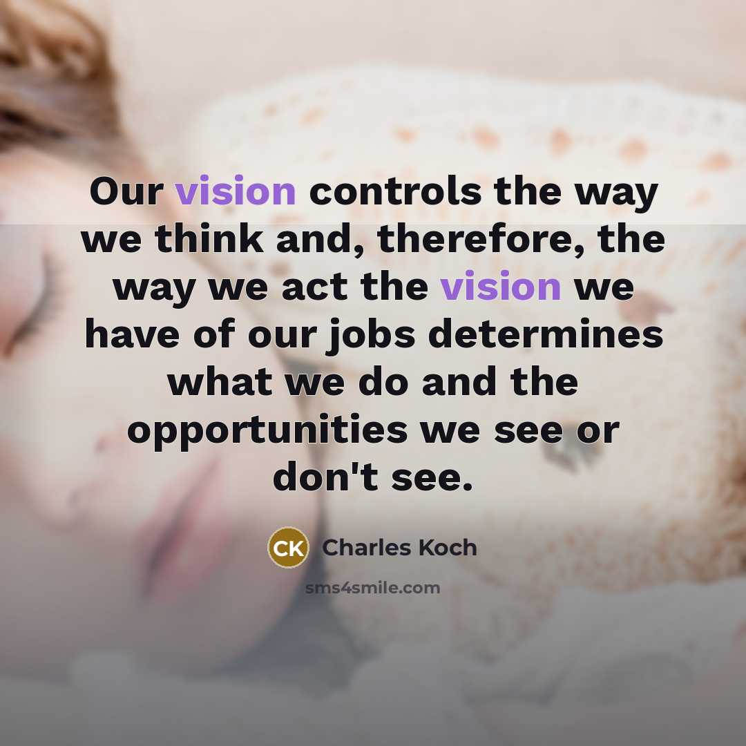 “Our vision controls the way we think and, therefore, the way we act the vision we have of our jobs determines what we do and the opportunities we see or don't see.” quote by Charles Koch