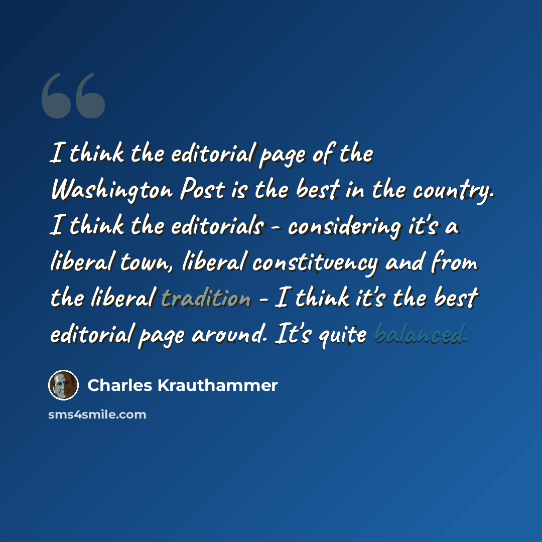 “I think the editorial page of the Washington Post is the best in the country. I think the editorials - considering it's a liberal town, liberal constituency and from the liberal tradition - I think it's the best editorial page around. It's quite balanced.” quote by Charles Krauthammer