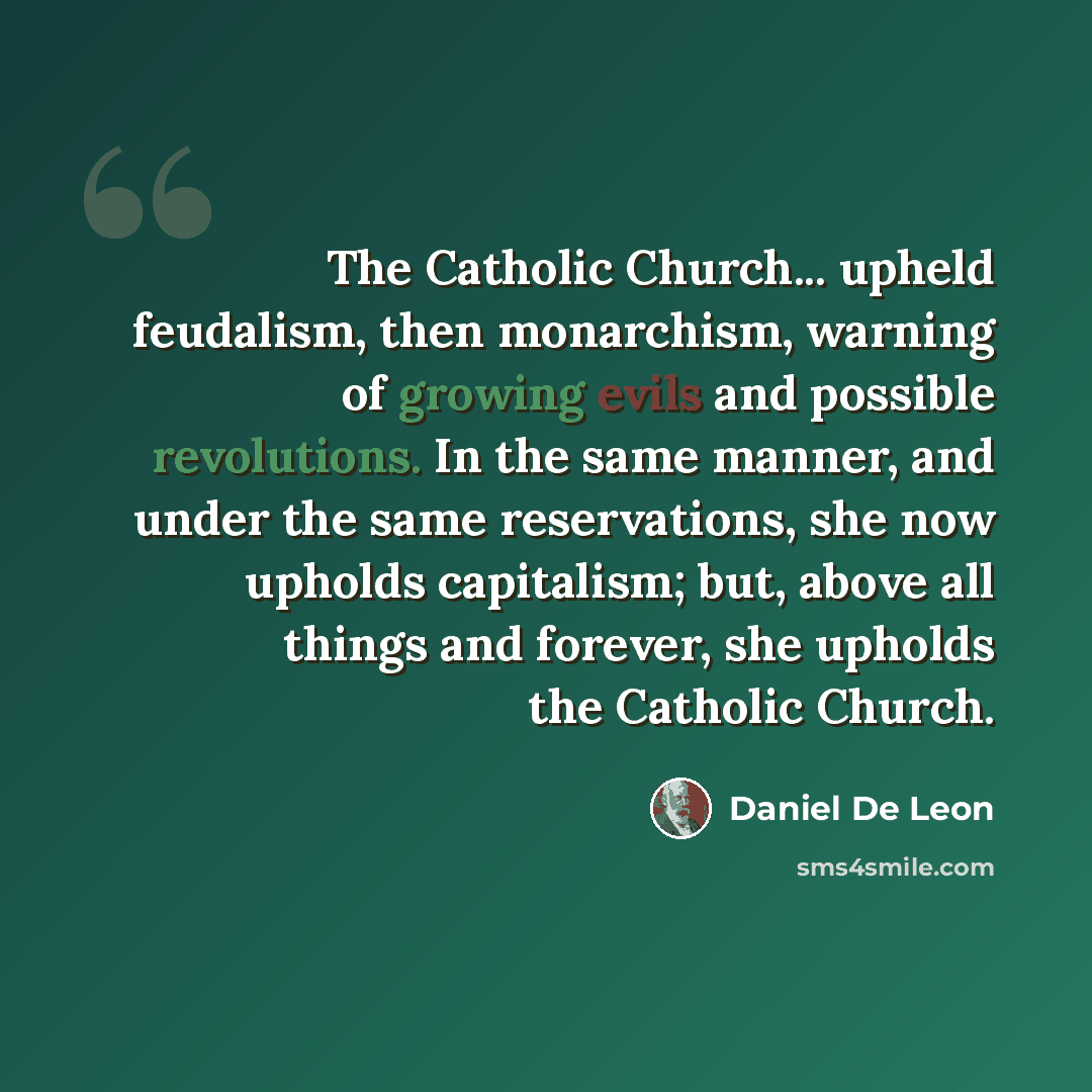 “The Catholic Church... upheld feudalism, then monarchism, warning of growing evils and possible revolutions. In the same manner, and under the same reservations, she now upholds capitalism; but, above all things and forever, she upholds the Catholic Church.” quote by Daniel De Leon