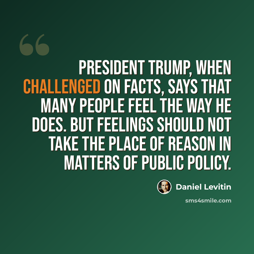 “President Trump, when challenged on facts, says that many people feel the way he does. But feelings should not take the place of reason in matters of public policy.” quote by Daniel Levitin