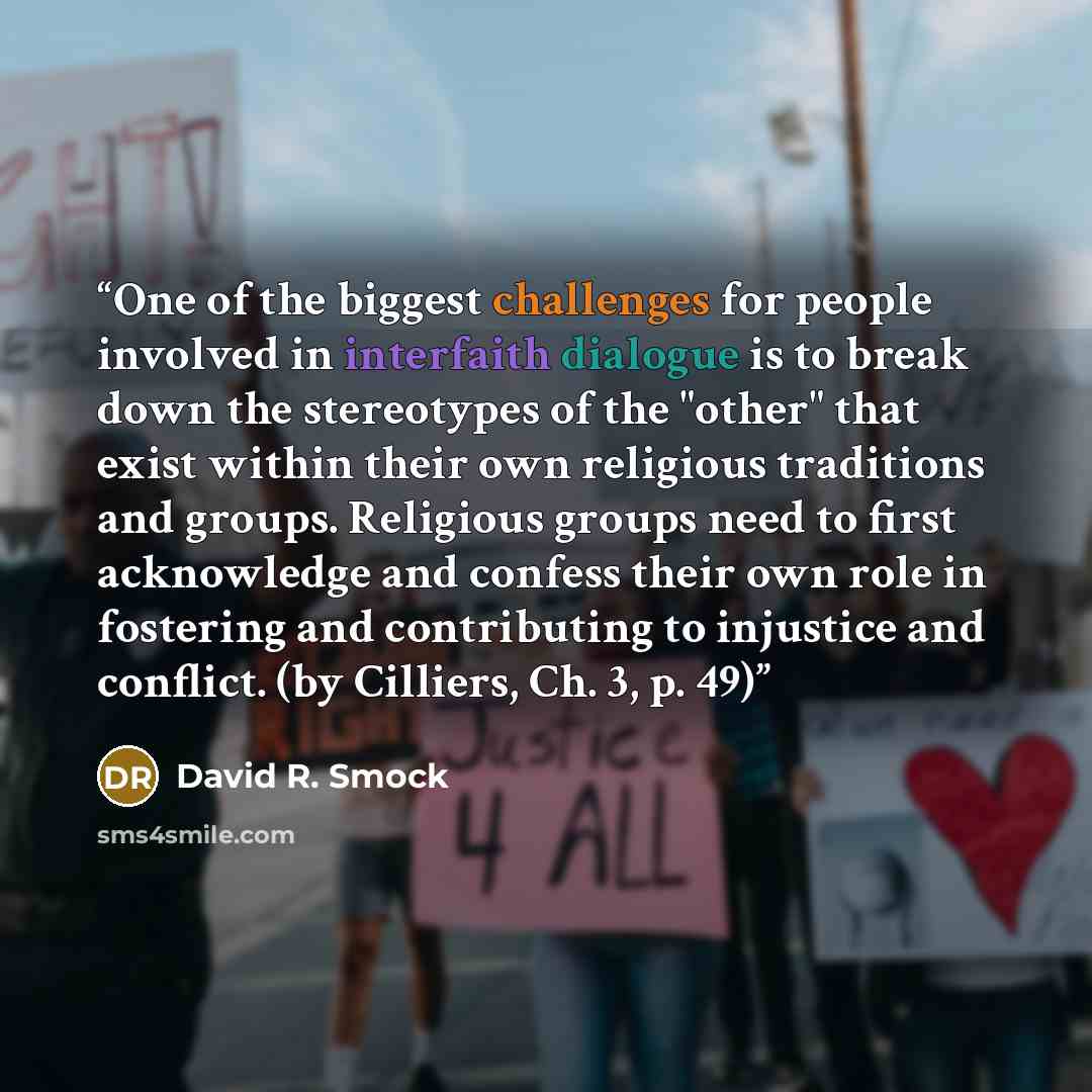 “One of the biggest challenges for people involved in interfaith dialogue is to break down the stereotypes of the "other" that exist within their own religious traditions and groups. Religious groups need to first acknowledge and confess their own role in fostering and contributing to injustice and…” quote by David R. Smock