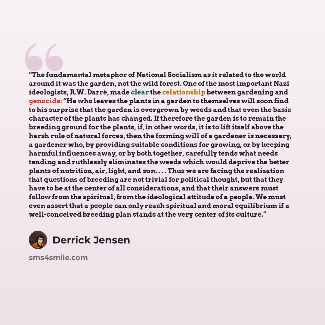 “The fundamental metaphor of National Socialism as it related to the world around it was the garden, not the wild forest. One of the most important Nazi ideologists, R.W. Darré, made clear the relationship between gardening and genocide: “He who leaves the plants in a garden to themselves will soon…” quote by Derrick Jensen