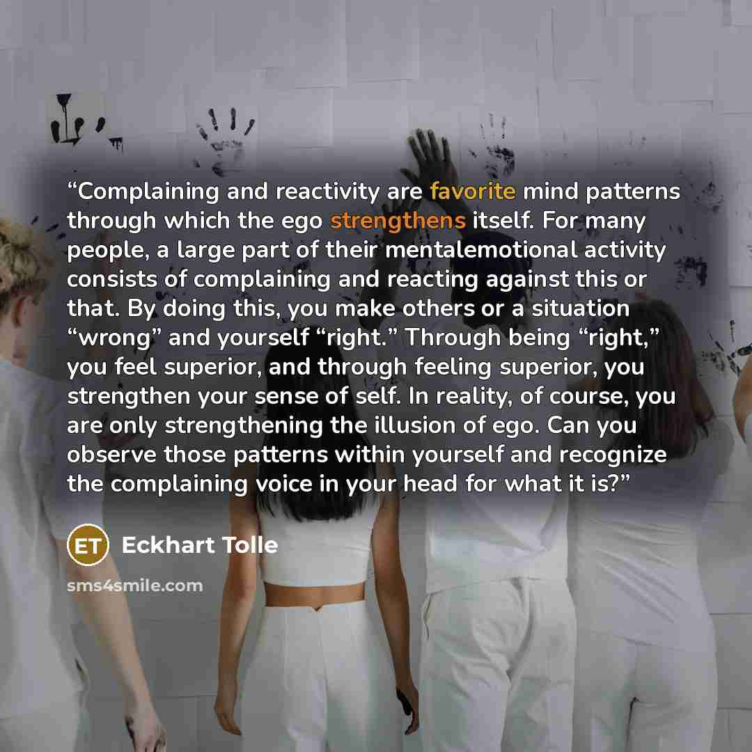 “Complaining and reactivity are favorite mind patterns through which the ego strengthens itself. For many people, a large part of their mentalemotional activity consists of complaining and reacting against this or that. By doing this, you make others or a situation “wrong” and yourself “right.”…” quote by Eckhart Tolle