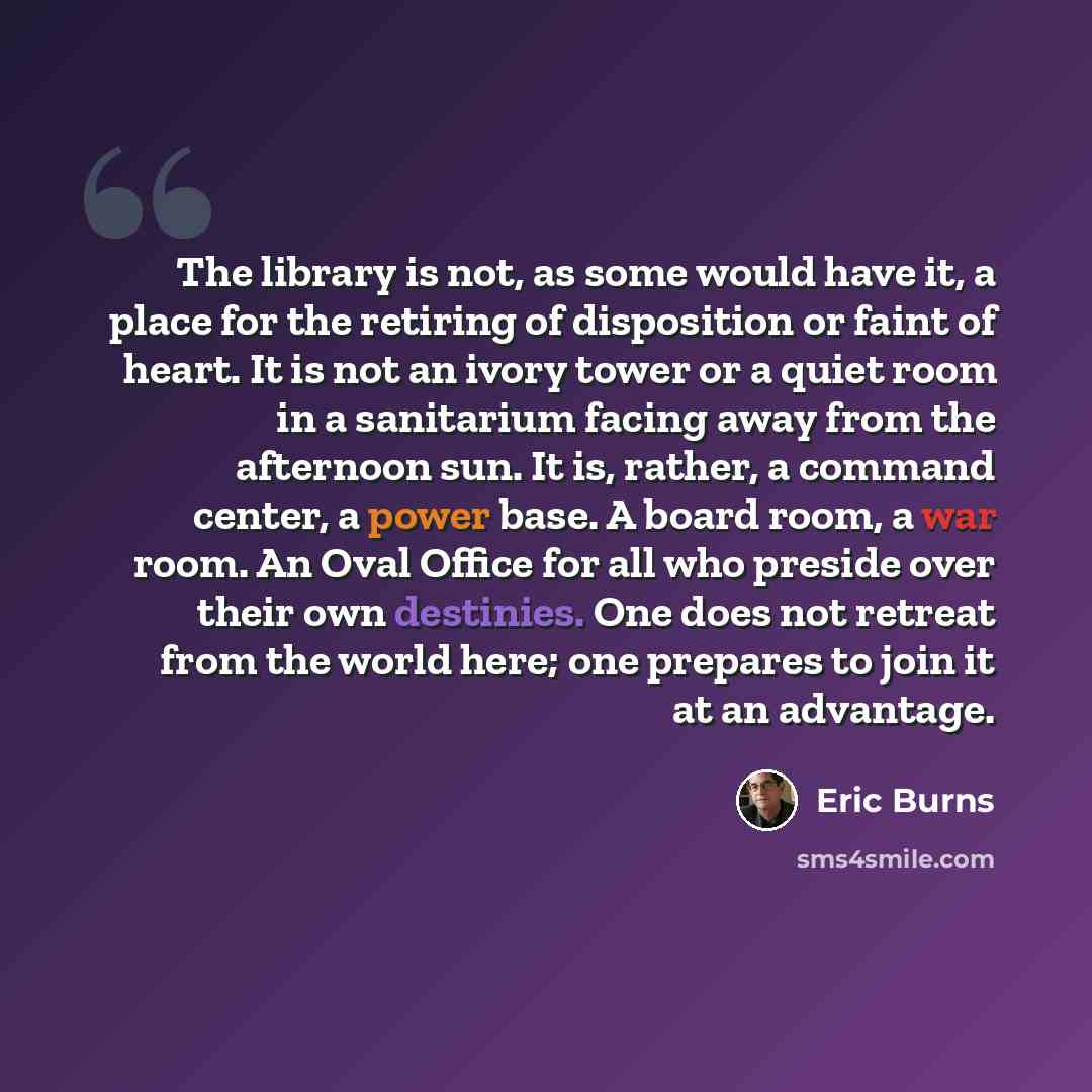 “The library is not, as some would have it, a place for the retiring of disposition or faint of heart. It is not an ivory tower or a quiet room in a sanitarium facing away from the afternoon sun. It is, rather, a command center, a power base. A board room, a war room. An Oval Office for all who…” quote by Eric Burns