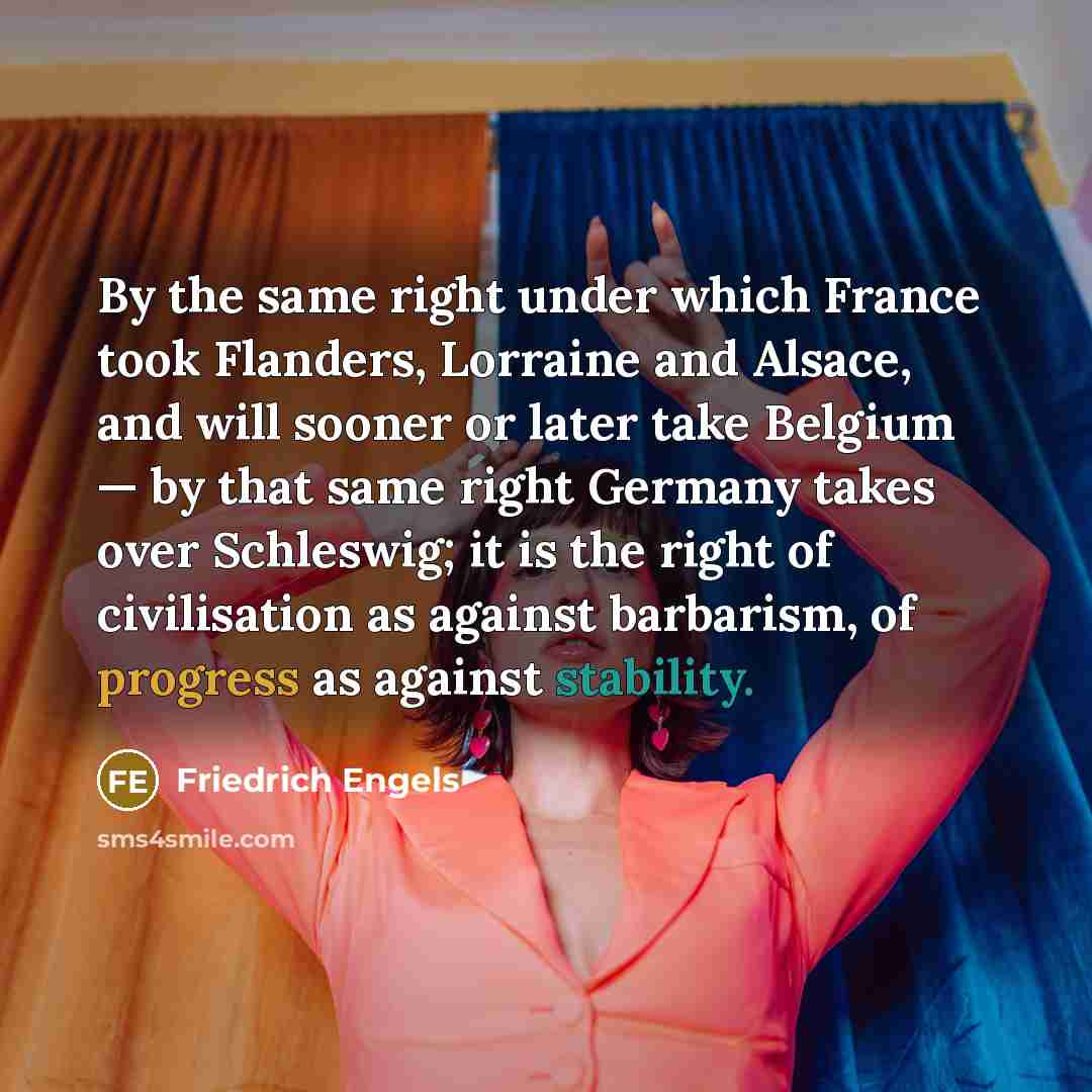 “By the same right under which France took Flanders, Lorraine and Alsace, and will sooner or later take Belgium — by that same right Germany takes over Schleswig; it is the right of civilisation as against barbarism, of progress as against stability.” quote by Friedrich Engels