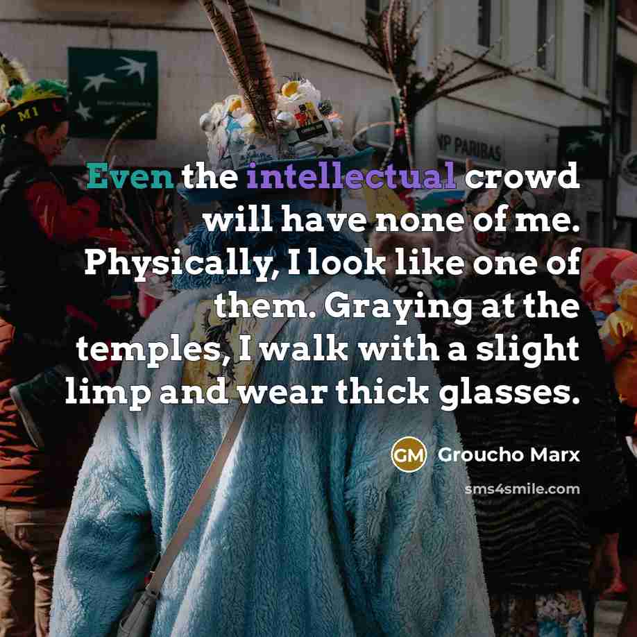 “Even the intellectual crowd will have none of me. Physically, I look like one of them. Graying at the temples, I walk with a slight limp and wear thick glasses.” quote by Groucho Marx