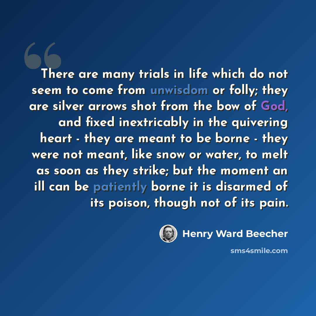 “There are many trials in life which do not seem to come from unwisdom or folly; they are silver arrows shot from the bow of God, and fixed inextricably in the quivering heart - they are meant to be borne - they were not meant, like snow or water, to melt as soon as they strike; but the moment an…” quote by Henry Ward Beecher