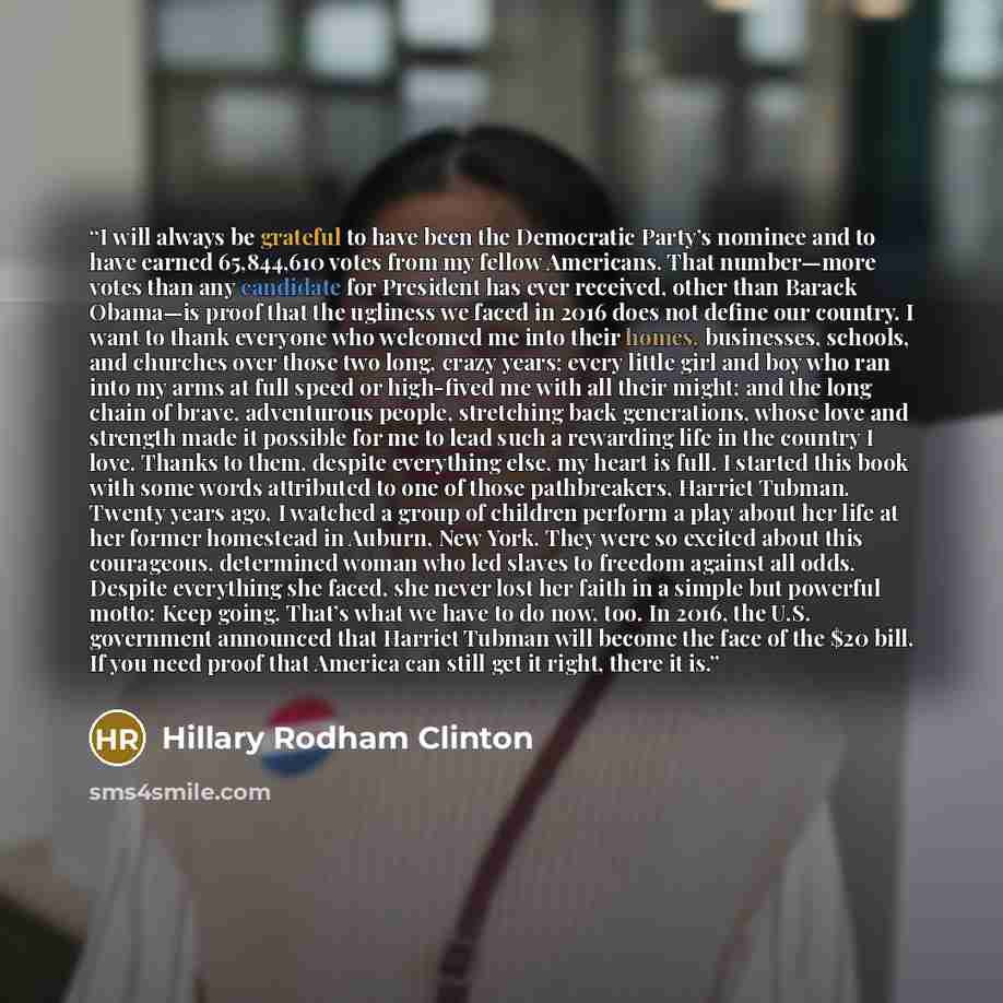 “I will always be grateful to have been the Democratic Party’s nominee and to have earned 65,844,610 votes from my fellow Americans. That number—more votes than any candidate for President has ever received, other than Barack Obama—is proof that the ugliness we faced in 2016 does not define our…” quote by Hillary Rodham Clinton