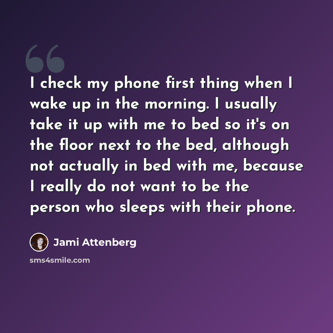 “I check my phone first thing when I wake up in the morning. I usually take it up with me to bed so it's on the floor next to the bed, although not actually in bed with me, because I really do not want to be the person who sleeps with their phone.” quote by Jami Attenberg