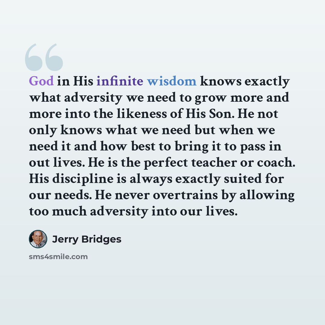 “God in His infinite wisdom knows exactly what adversity we need to grow more and more into the likeness of His Son. He not only knows what we need but when we need it and how best to bring it to pass in out lives. He is the perfect teacher or coach. His discipline is always exactly suited for our…” quote by Jerry Bridges