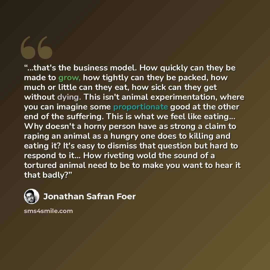 “...that's the business model. How quickly can they be made to grow, how tightly can they be packed, how much or little can they eat, how sick can they get without dying. This isn't animal experimentation, where you can imagine some proportionate good at the other end of the suffering. This is what…” quote by Jonathan Safran Foer