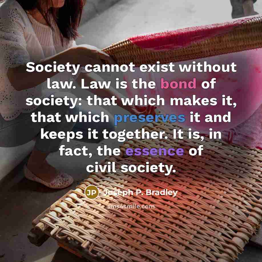 “Society cannot exist without law. Law is the bond of society: that which makes it, that which preserves it and keeps it together. It is, in fact, the essence of civil society.” quote by Joseph P. Bradley