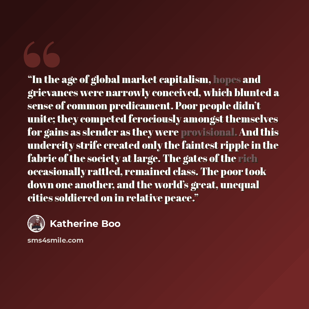 “In the age of global market capitalism, hopes and grievances were narrowly conceived, which blunted a sense of common predicament. Poor people didn’t unite; they competed ferociously amongst themselves for gains as slender as they were provisional. And this undercity strife created only the…” quote by Katherine Boo