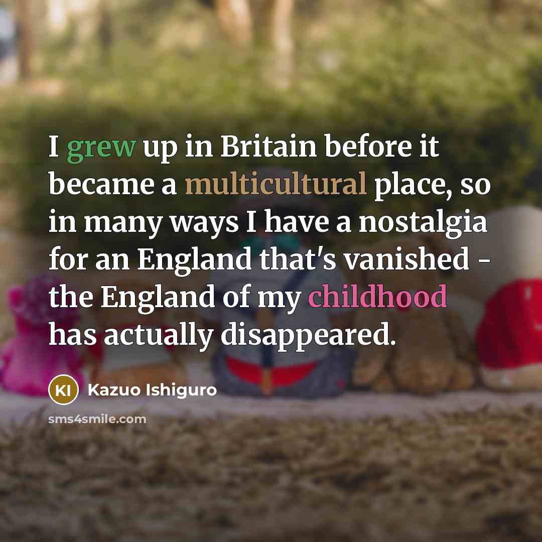 “I grew up in Britain before it became a multicultural place, so in many ways I have a nostalgia for an England that's vanished - the England of my childhood has actually disappeared.” quote by Kazuo Ishiguro