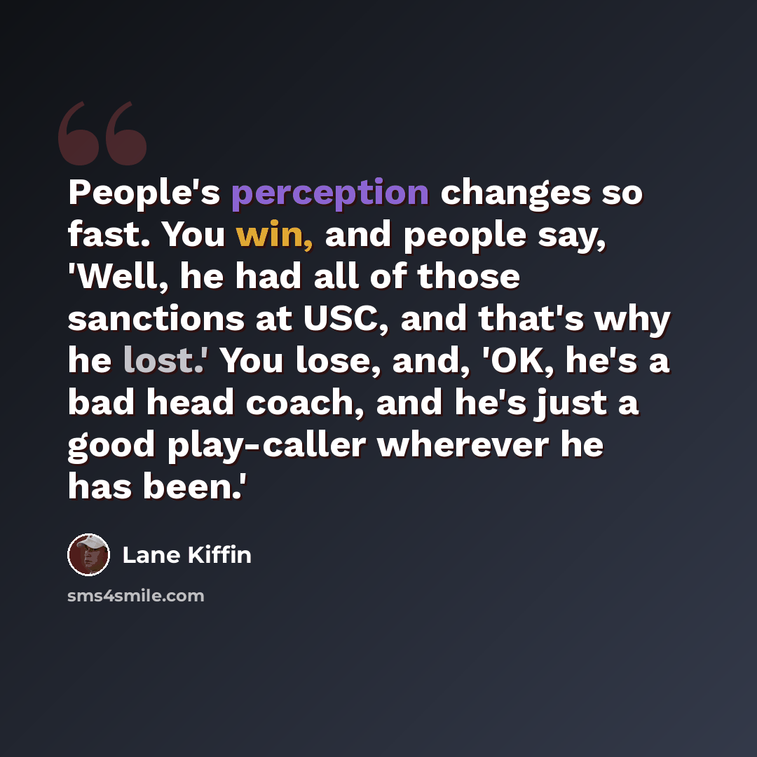“People's perception changes so fast. You win, and people say, 'Well, he had all of those sanctions at USC, and that's why he lost.' You lose, and, 'OK, he's a bad head coach, and he's just a good play-caller wherever he has been.'” quote by Lane Kiffin