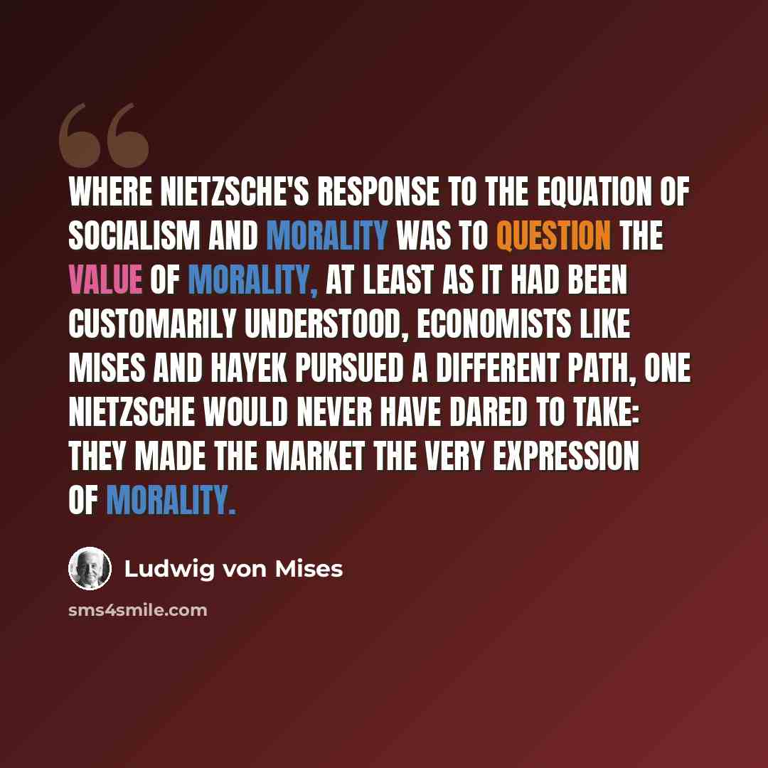 “where Nietzsche's response to the equation of socialism and morality was to question the value of morality, at least as it had been customarily understood, economists like Mises and Hayek pursued a different path, one Nietzsche would never have dared to take: they made the market the very…” quote by Ludwig von Mises