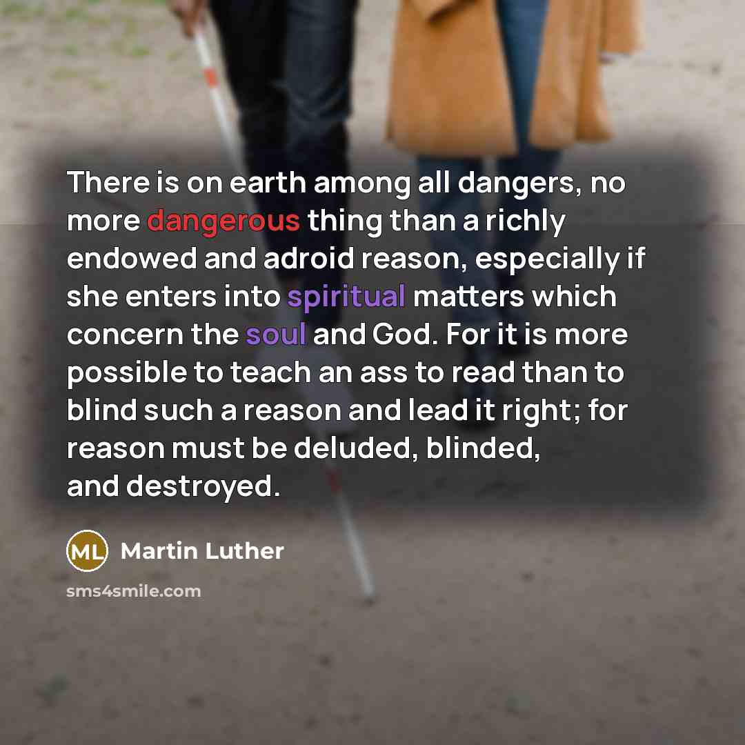 “There is on earth among all dangers, no more dangerous thing than a richly endowed and adroid reason, especially if she enters into spiritual matters which concern the soul and God. For it is more possible to teach an ass to read than to blind such a reason and lead it right; for reason must be…” quote by Martin Luther