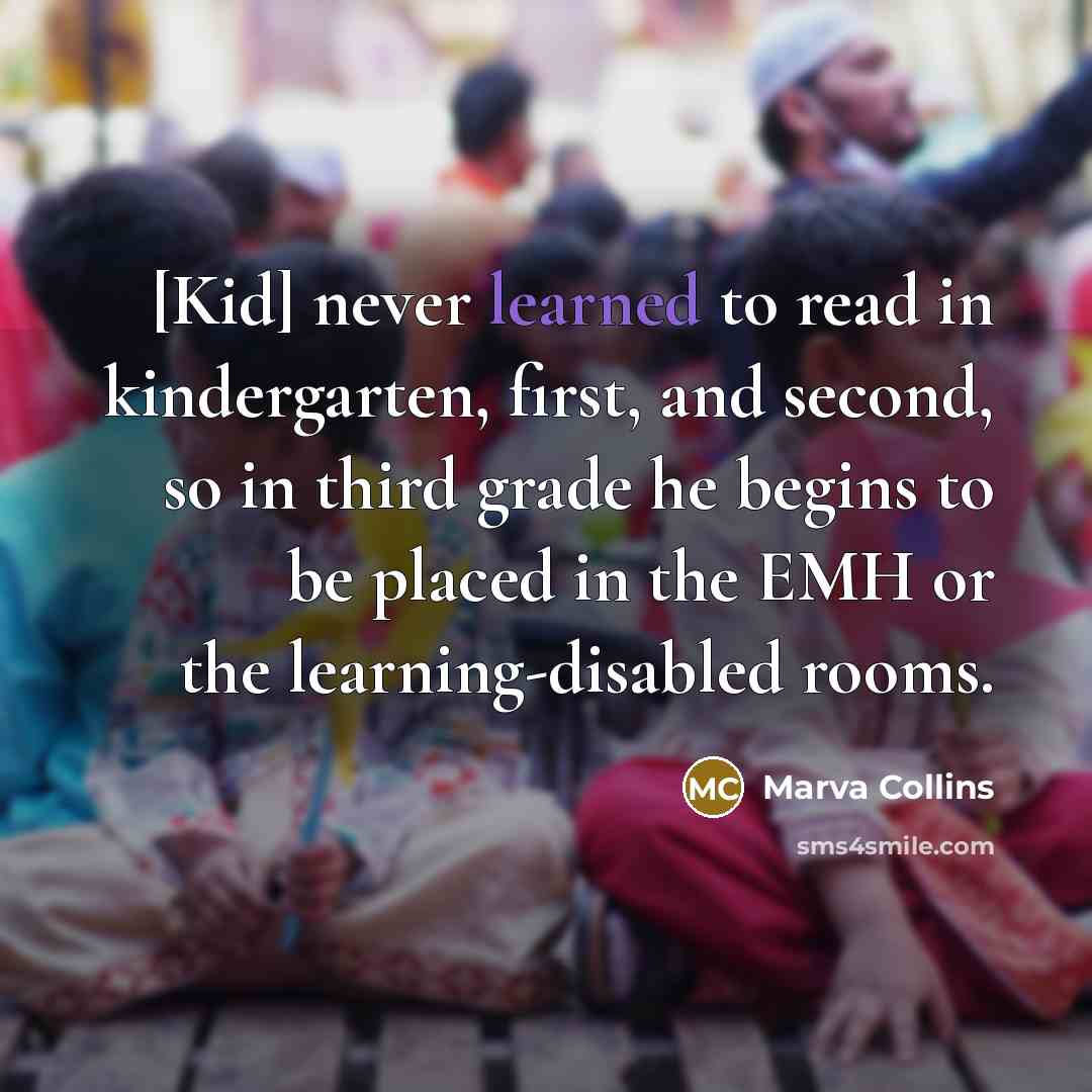 “[Kid] never learned to read in kindergarten, first, and second, so in third grade he begins to be placed in the EMH or the learning-disabled rooms.” quote by Marva Collins