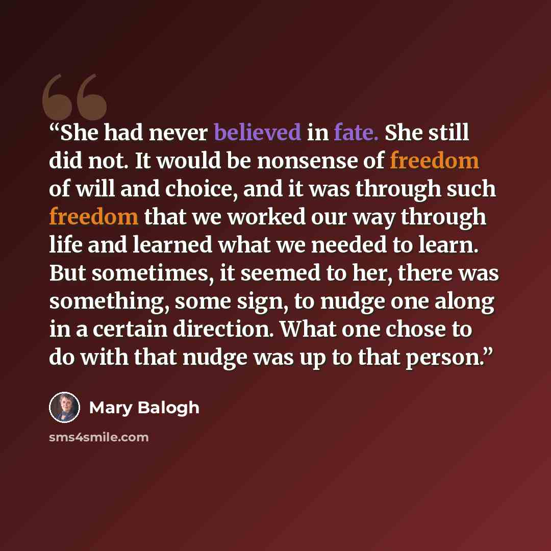 “She had never believed in fate. She still did not. It would be nonsense of freedom of will and choice, and it was through such freedom that we worked our way through life and learned what we needed to learn. But sometimes, it seemed to her, there was something, some sign, to nudge one along in a…” quote by Mary Balogh