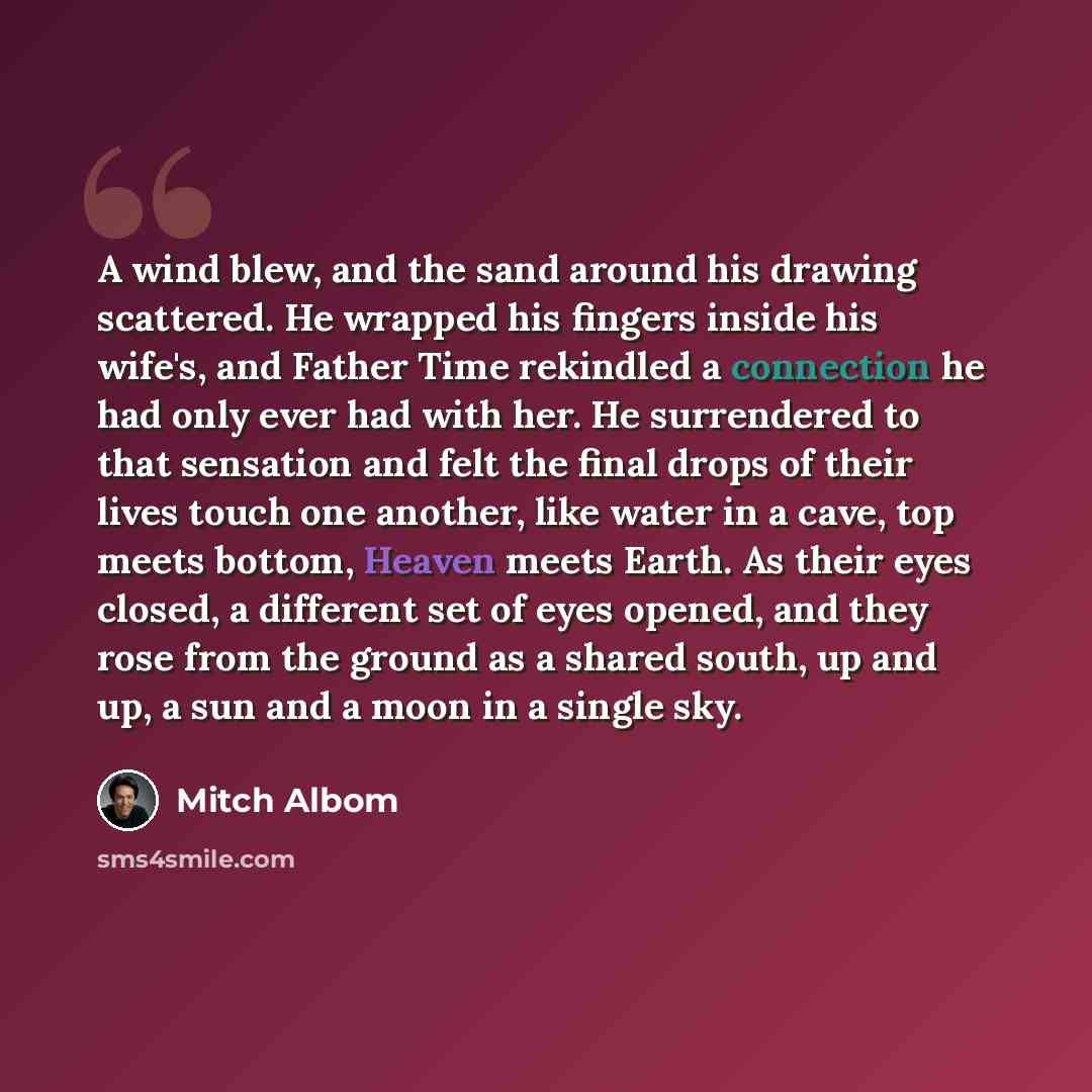 “A wind blew, and the sand around his drawing scattered. He wrapped his fingers inside his wife's, and Father Time rekindled a connection he had only ever had with her. He surrendered to that sensation and felt the final drops of their lives touch one another, like water in a cave, top meets…” quote by Mitch Albom