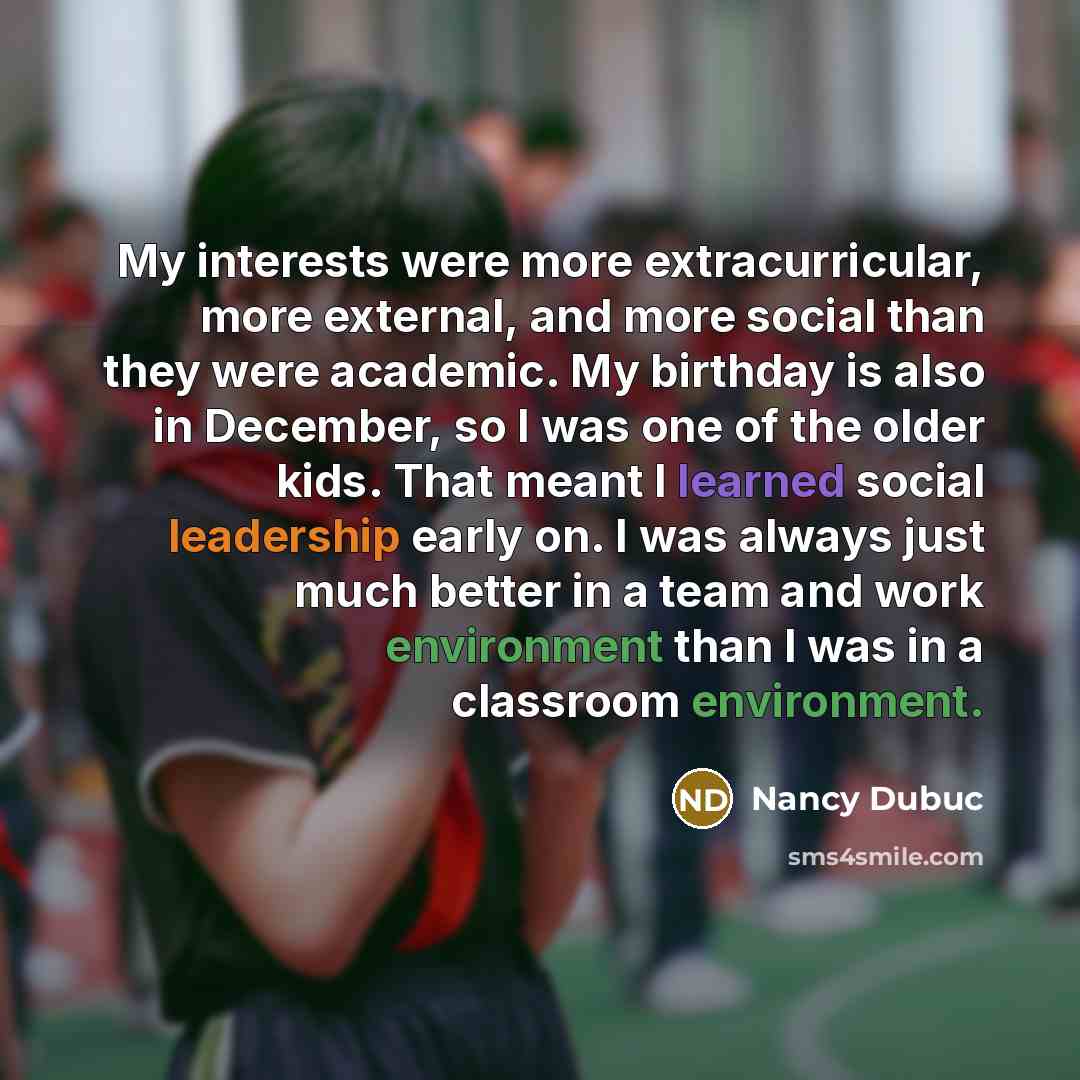 “My interests were more extracurricular, more external, and more social than they were academic. My birthday is also in December, so I was one of the older kids. That meant I learned social leadership early on. I was always just much better in a team and work environment than I was in a classroom…” quote by Nancy Dubuc
