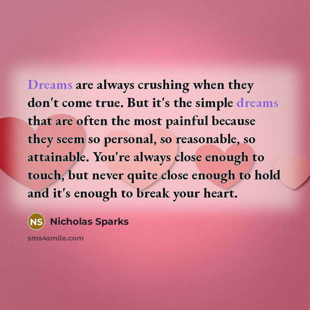 “Dreams are always crushing when they don't come true. But it's the simple dreams that are often the most painful because they seem so personal, so reasonable, so attainable. You're always close enough to touch, but never quite close enough to hold and it's enough to break your heart.” quote by Nicholas Sparks