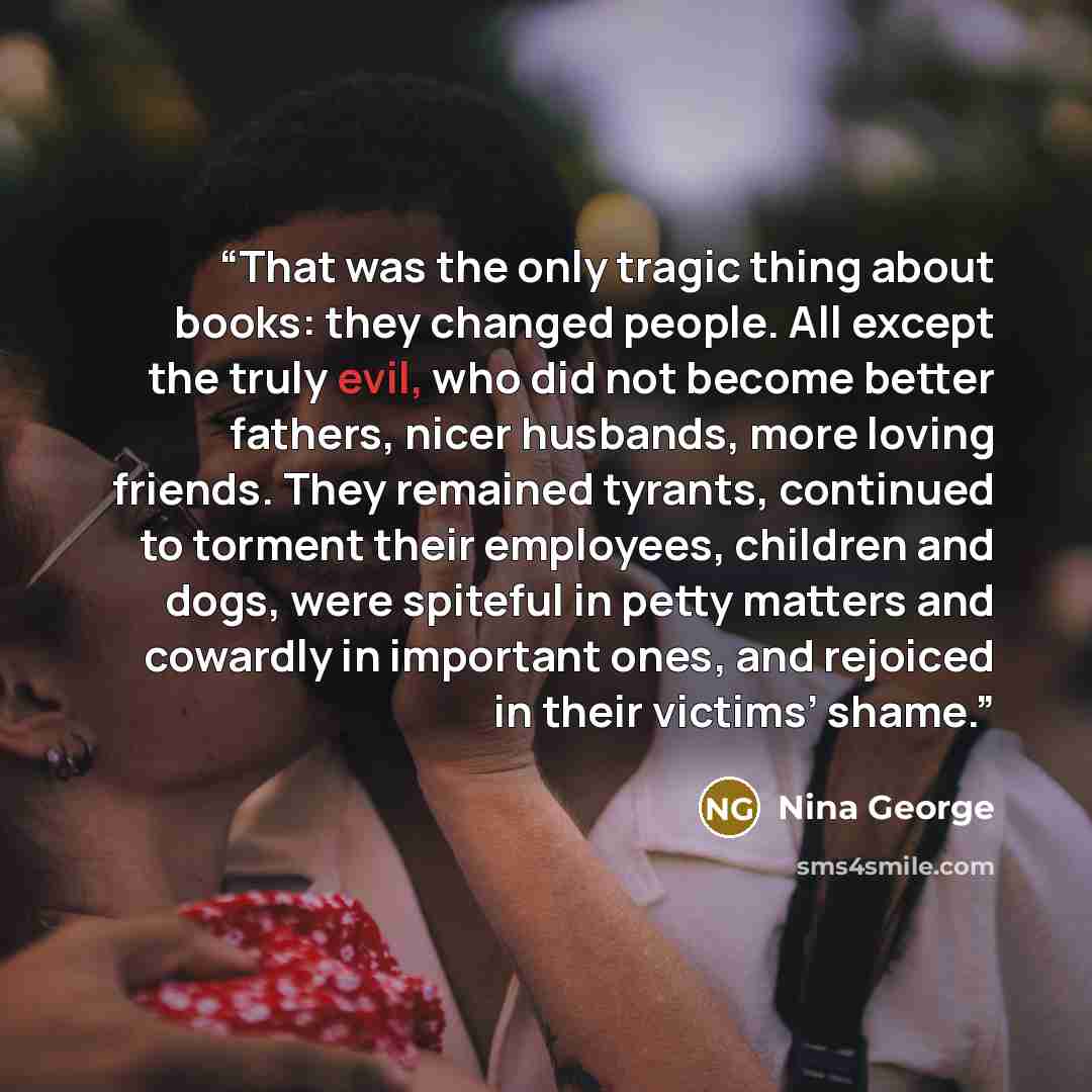 “That was the only tragic thing about books: they changed people. All except the truly evil, who did not become better fathers, nicer husbands, more loving friends. They remained tyrants, continued to torment their employees, children and dogs, were spiteful in petty matters and cowardly in…” quote by Nina George