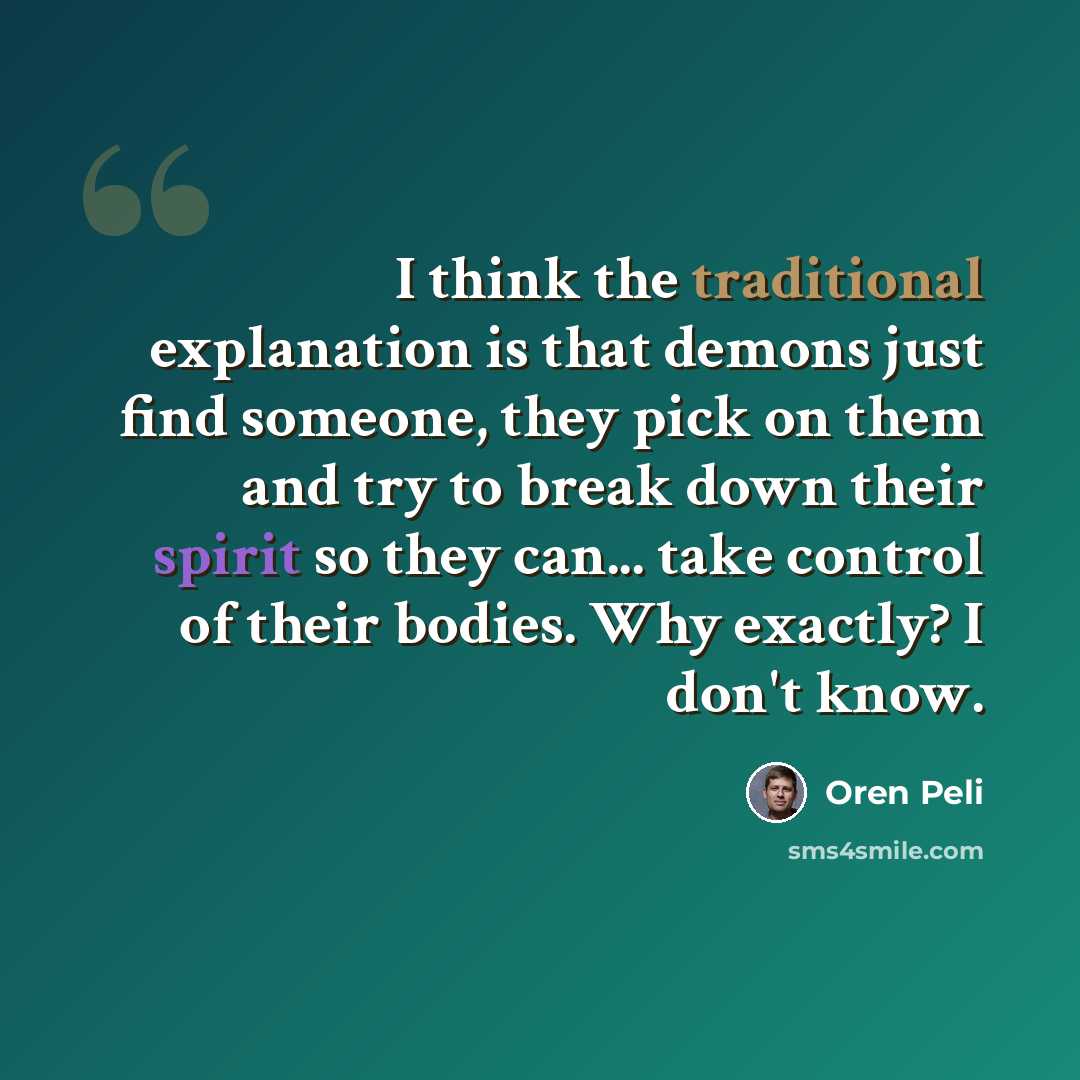 “I think the traditional explanation is that demons just find someone, they pick on them and try to break down their spirit so they can... take control of their bodies. Why exactly? I don't know.” quote by Oren Peli