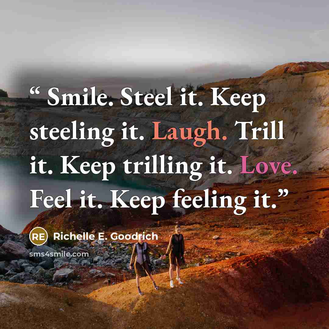 “Smile. Steel it. Keep steeling it. Laugh. Trill it. Keep trilling it. Love. Feel it. Keep feeling it.” quote by Richelle E. Goodrich
