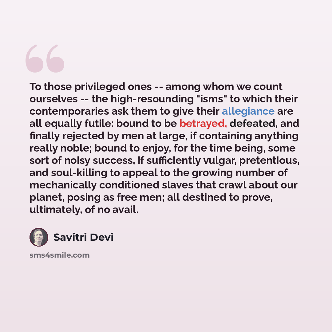 “To those privileged ones -- among whom we count ourselves -- the high-resounding "isms" to which their contemporaries ask them to give their allegiance are all equally futile: bound to be betrayed, defeated, and finally rejected by men at large, if containing anything really noble; bound to enjoy…” quote by Savitri Devi