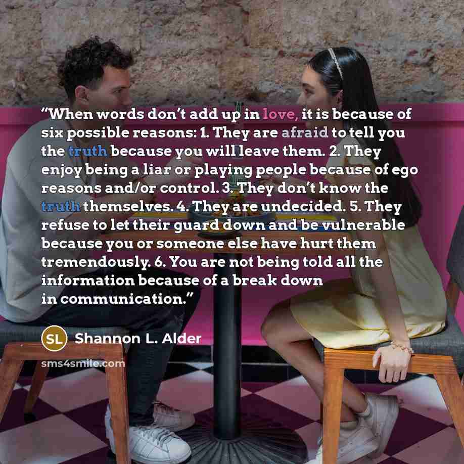 “When words don’t add up in love, it is because of six possible reasons: 1. They are afraid to tell you the truth because you will leave them. 2. They enjoy being a liar or playing people because of ego reasons and/or control. 3. They don’t know the truth themselves. 4. They are undecided. 5. They…” quote by Shannon L. Alder