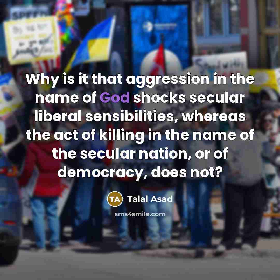 “Why is it that aggression in the name of God shocks secular liberal sensibilities, whereas the act of killing in the name of the secular nation, or of democracy, does not?” quote by Talal Asad