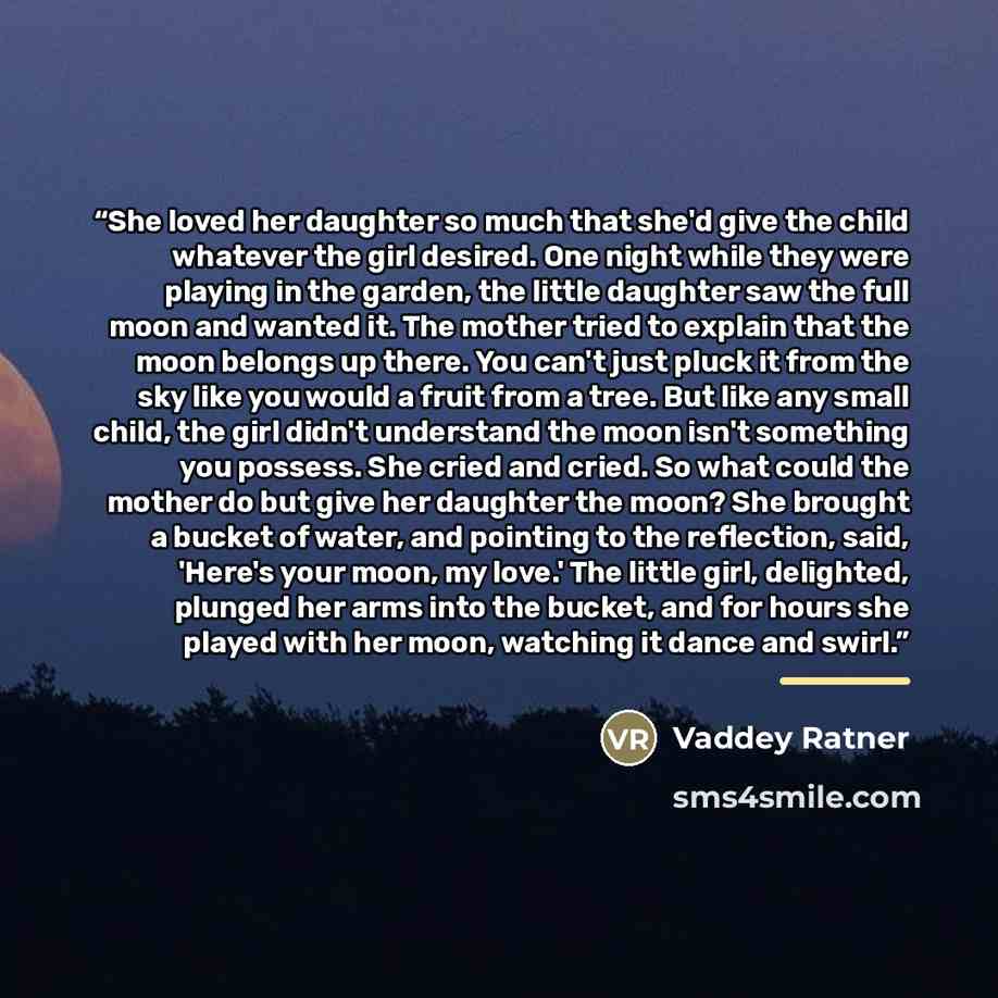 “She loved her daughter so much that she'd give the child whatever the girl desired. One night while they were playing in the garden, the little daughter saw the full moon and wanted it. The mother tried to explain that the moon belongs up there. You can't just pluck it from the sky like you would…” quote by Vaddey Ratner