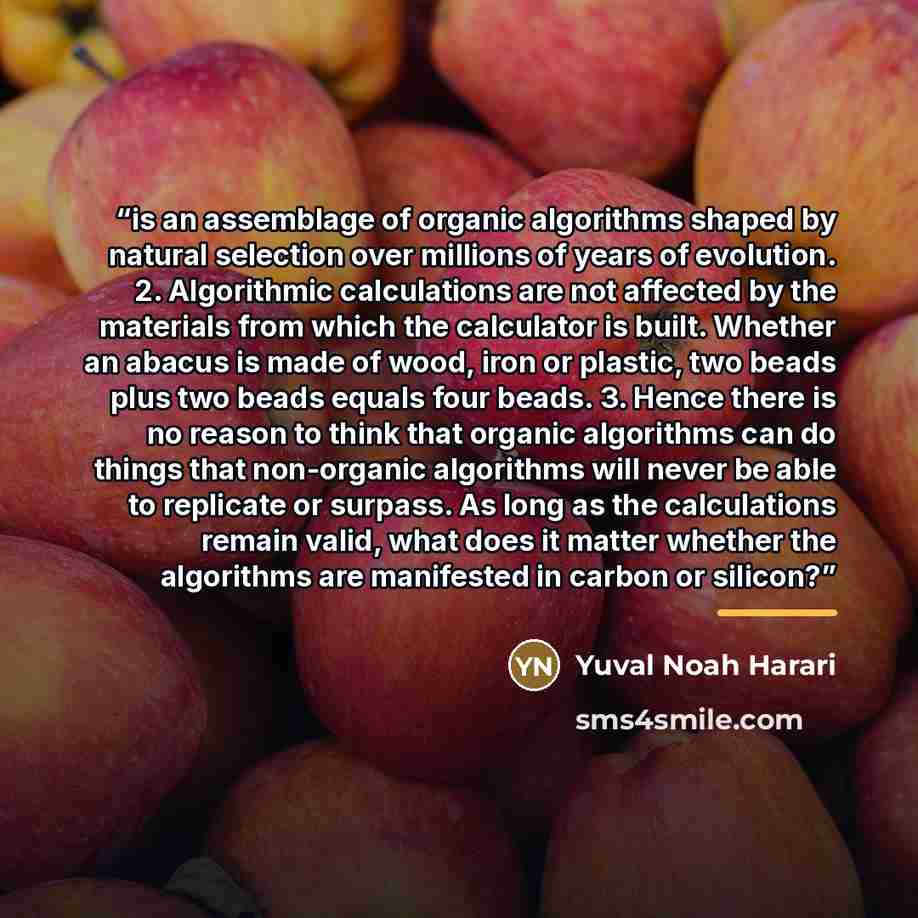 “is an assemblage of organic algorithms shaped by natural selection over millions of years of evolution. 2. Algorithmic calculations are not affected by the materials from which the calculator is built. Whether an abacus is made of wood, iron or plastic, two beads plus two beads equals four beads…” quote by Yuval Noah Harari