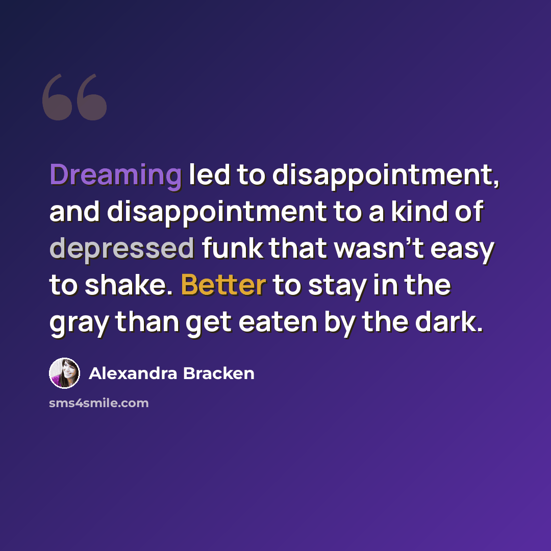“Dreaming led to disappointment, and disappointment to a kind of depressed funk that wasn’t easy to shake. Better to stay in the gray than get eaten by the dark.” quote by Alexandra Bracken