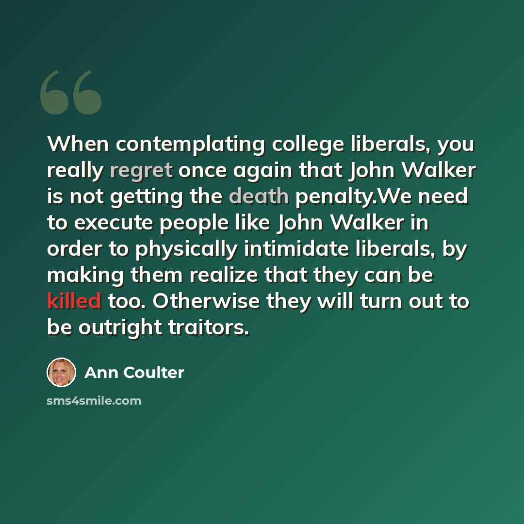 “When contemplating college liberals, you really regret once again that John Walker is not getting the death penalty.We need to execute people like John Walker in order to physically intimidate liberals, by making them realize that they can be killed too. Otherwise they will turn out to be outright…” quote by Ann Coulter