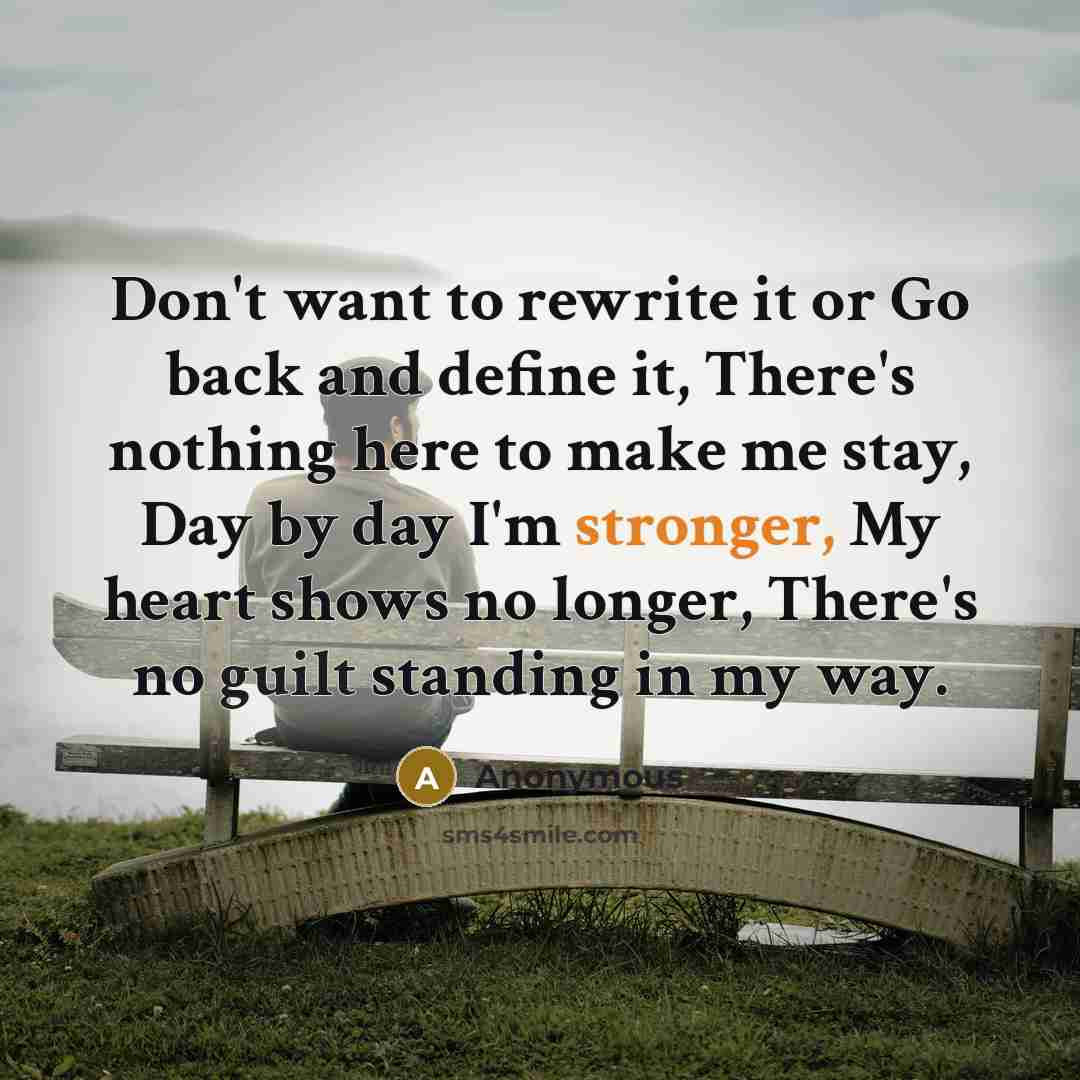 “Don't want to rewrite it or Go back and define it, There's nothing here to make me stay, Day by day I'm stronger, My heart shows no longer, There's no guilt standing in my way.” quote by Anonymous
