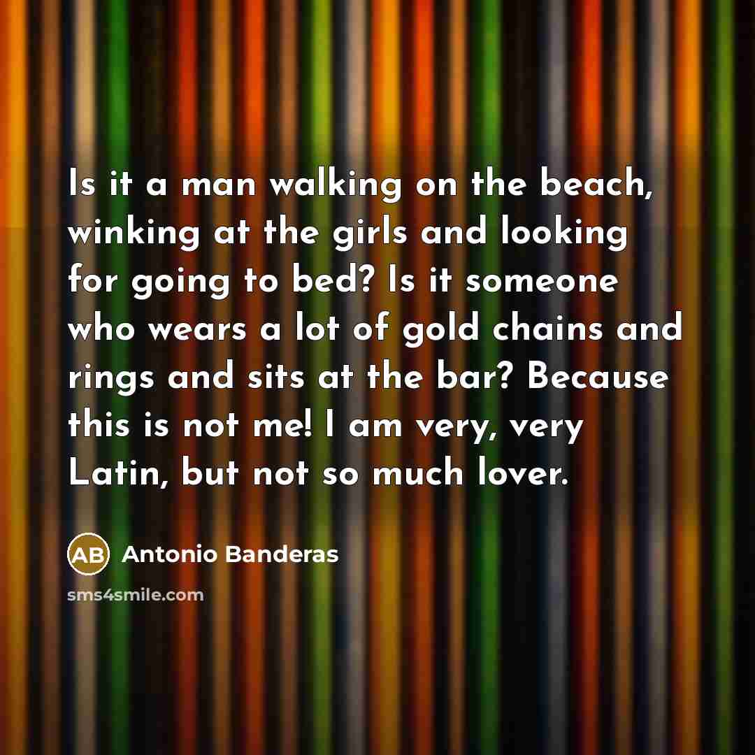 “Is it a man walking on the beach, winking at the girls and looking for going to bed? Is it someone who wears a lot of gold chains and rings and sits at the bar? Because this is not me! I am very, very Latin, but not so much lover.” quote by Antonio Banderas