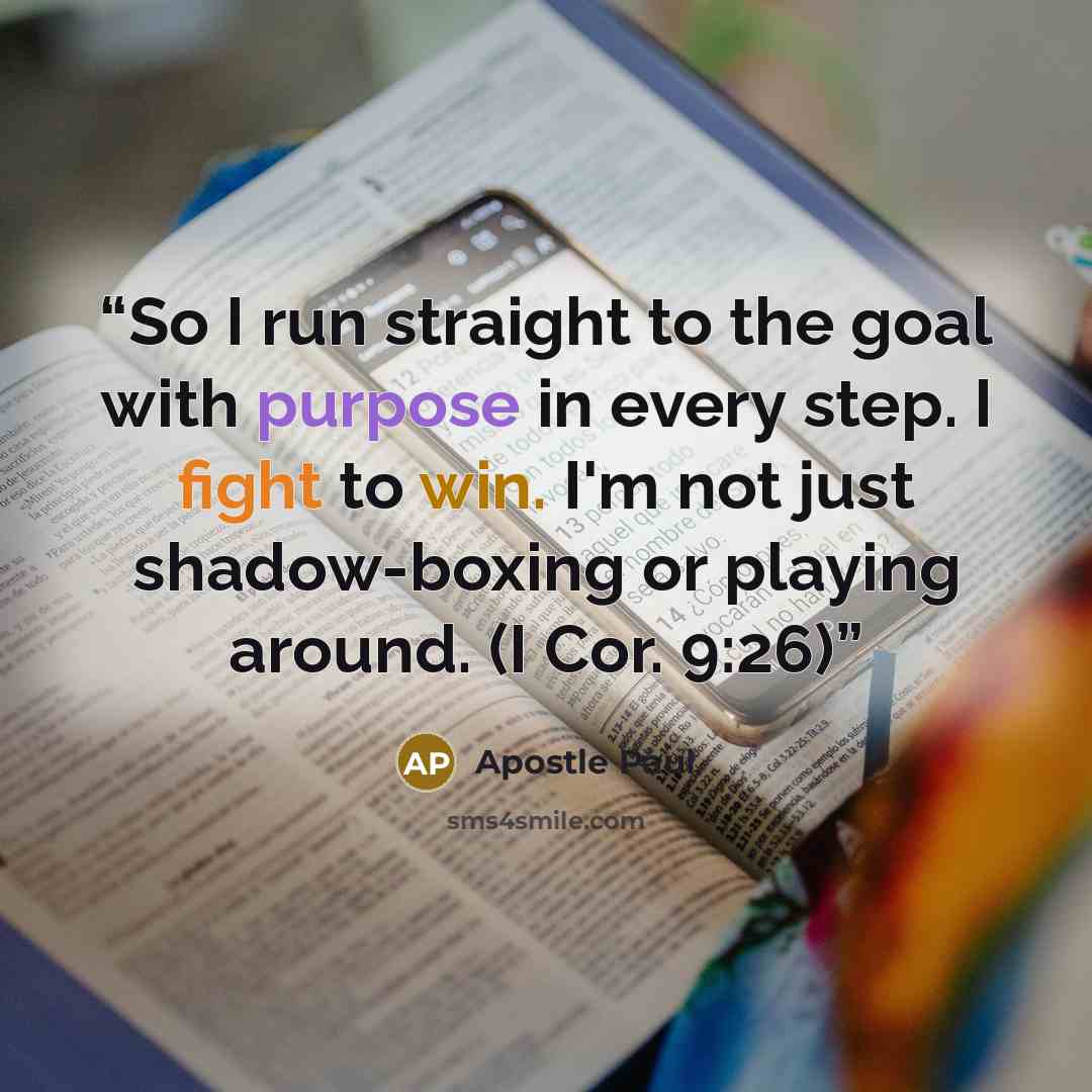 “So I run straight to the goal with purpose in every step. I fight to win. I'm not just shadow-boxing or playing around. (I Cor. 9:26)” quote by Apostle Paul