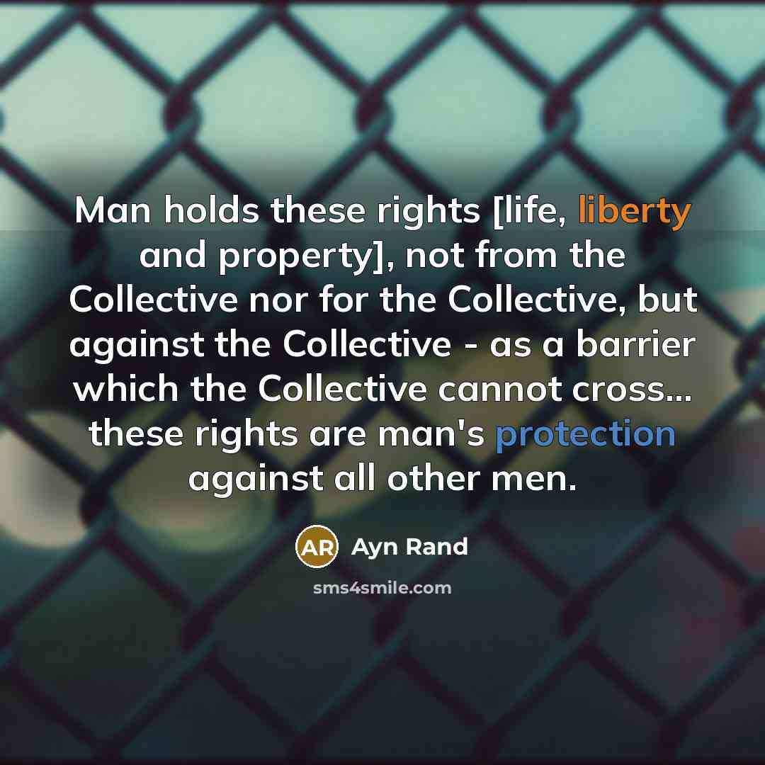 “Man holds these rights [life, liberty and property], not from the Collective nor for the Collective, but against the Collective - as a barrier which the Collective cannot cross... these rights are man's protection against all other men.” quote by Ayn Rand