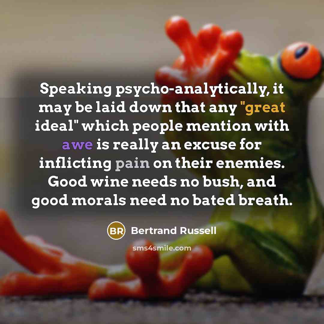 “Speaking psycho-analytically, it may be laid down that any "great ideal" which people mention with awe is really an excuse for inflicting pain on their enemies. Good wine needs no bush, and good morals need no bated breath.” quote by Bertrand Russell
