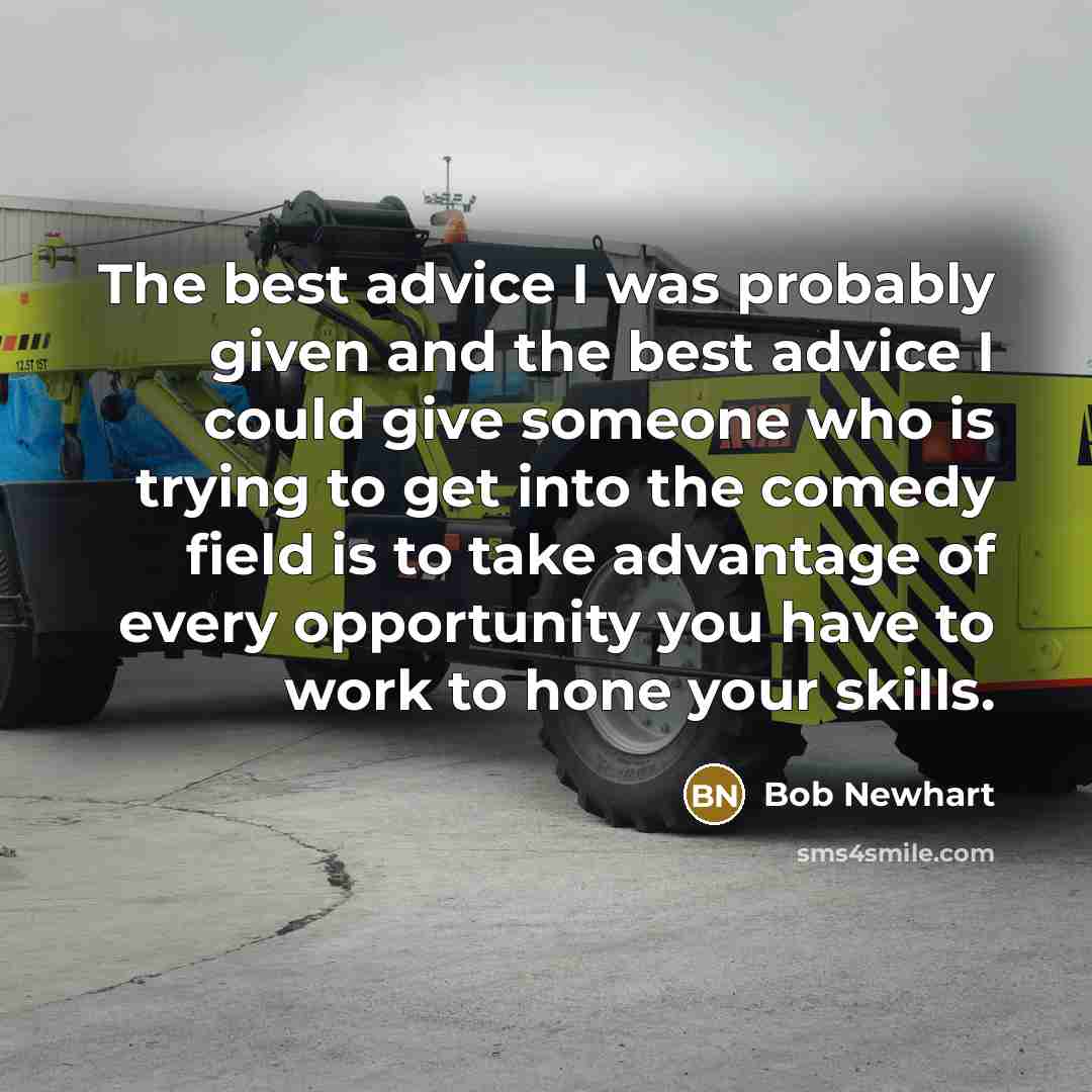 “The best advice I was probably given and the best advice I could give someone who is trying to get into the comedy field is to take advantage of every opportunity you have to work to hone your skills.” quote by Bob Newhart