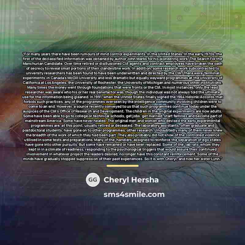 “For many years there have been rumours of mind control experiments. in the United States. In the early 1970s, the first of the declassified information was obtained by author John Marks for his pioneering work, The Search For the Manchurian Candidate. Over time retired or disillusioned CIA agents…” quote by Cheryl Hersha