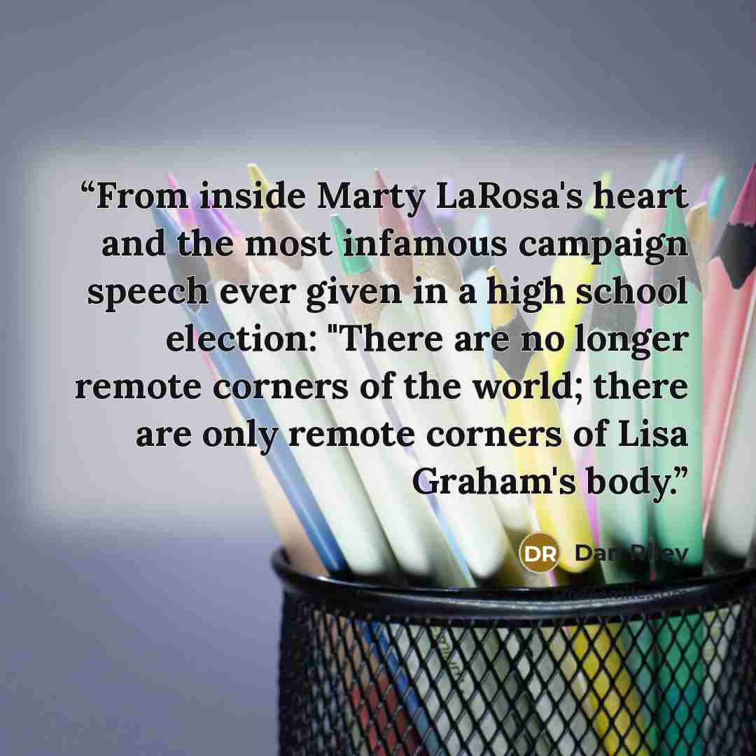 “From inside Marty LaRosa's heart and the most infamous campaign speech ever given in a high school election: "There are no longer remote corners of the world; there are only remote corners of Lisa Graham's body.” quote by Dan Riley