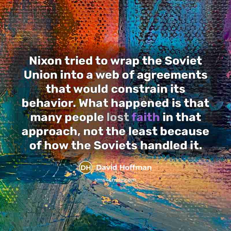 “Nixon tried to wrap the Soviet Union into a web of agreements that would constrain its behavior. What happened is that many people lost faith in that approach, not the least because of how the Soviets handled it.” quote by David Hoffman