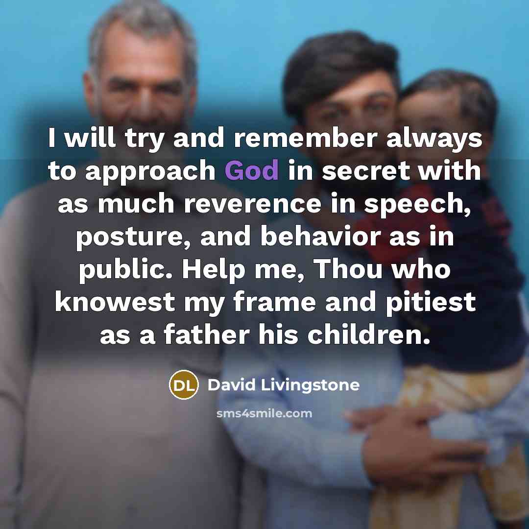 “I will try and remember always to approach God in secret with as much reverence in speech, posture, and behavior as in public. Help me, Thou who knowest my frame and pitiest as a father his children.” quote by David Livingstone