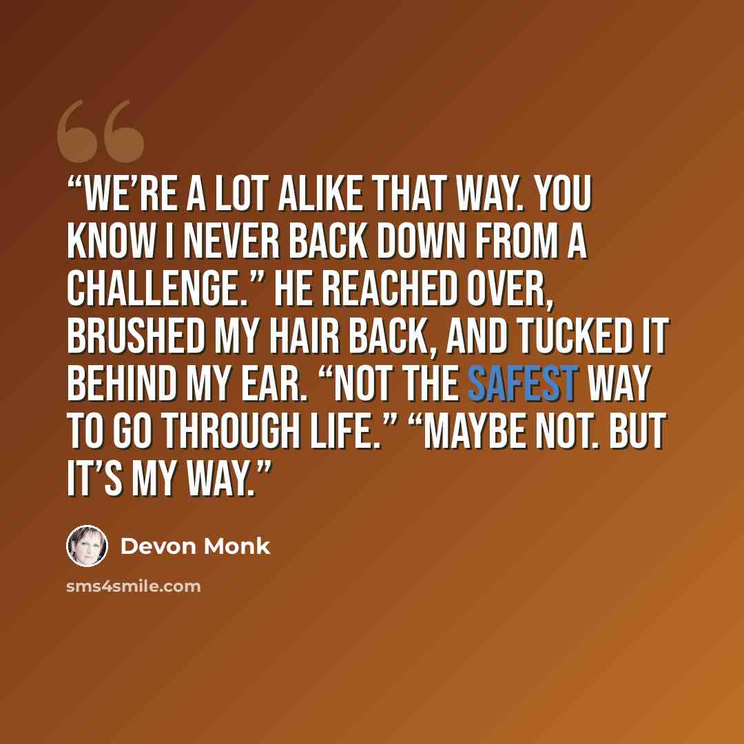 “We’re a lot alike that way. You know I never back down from a challenge.” He reached over, brushed my hair back, and tucked it behind my ear. “Not the safest way to go through life.” “Maybe not. But it’s my way.” quote by Devon Monk