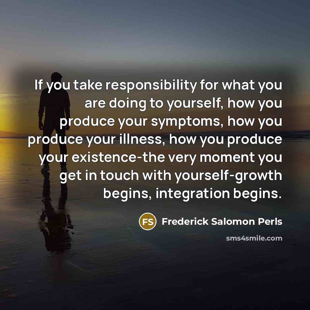 “If you take responsibility for what you are doing to yourself, how you produce your symptoms, how you produce your illness, how you produce your existence-the very moment you get in touch with yourself-growth begins, integration begins.” quote by Frederick Salomon Perls